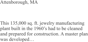 Attenborough, MA This 135,000 sq. ft. jewelry manufacturing plant built in the 1960’s had to be cleaned and prepared for construction. A master plan was developed…